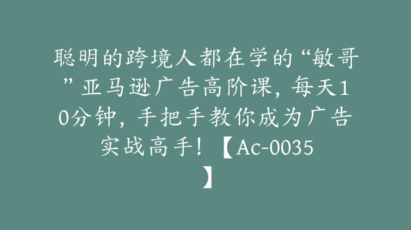 聪明的跨境人都在学的“敏哥”亚马逊广告高阶课，每天10分钟，手把手教你成为广告实战高手！【Ac-0035】