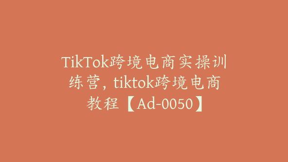 TikTok跨境电商实操训练营，tiktok跨境电商教程【Ad-0050】